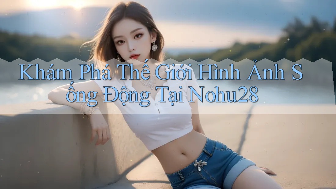 Khám Phá Thế Giới Hình Ảnh Sống Động Tại Nohu28