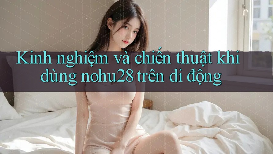 Kinh nghiệm và chiến thuật khi dùng nohu28 trên di động Kinh nghiệm và chiến thuật khi dùng nohu28 trên di động