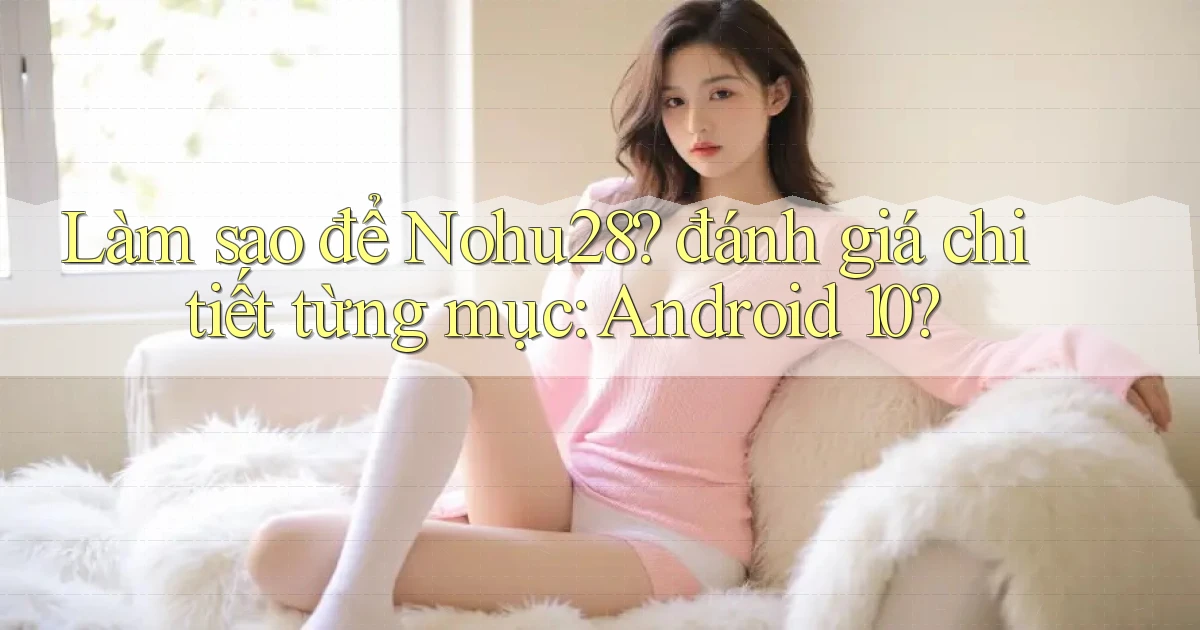 Làm sao để Nohu28 đánh giá chi tiết từng mục Android 10