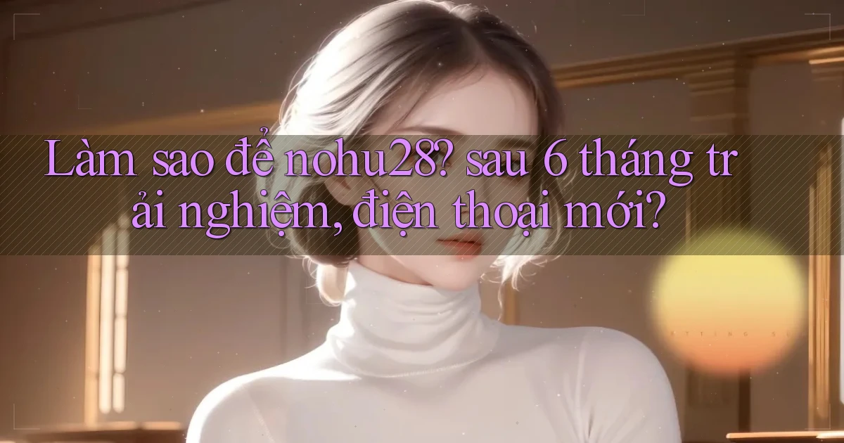 Làm sao để nohu28 sau 6 tháng trải nghiệm, điện thoại mới
