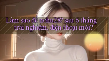 Làm sao để nohu28 sau 6 tháng trải nghiệm, điện thoại mới