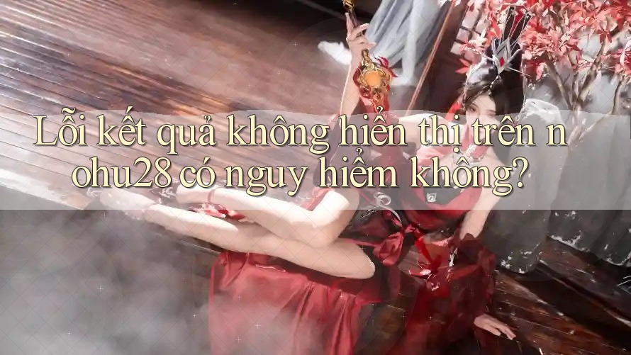 Lỗi kết quả không hiển thị trên nohu28 có nguy hiểm không?
