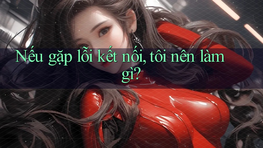 Nếu gặp lỗi kết nối, tôi nên làm gì? Nếu gặp lỗi kết nối, tôi nên làm gì?
