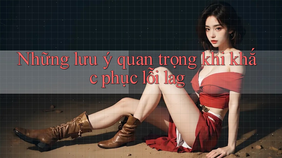 Những lưu ý quan trọng khi khắc phục lỗi lag Những lưu ý quan trọng khi khắc phục lỗi lag