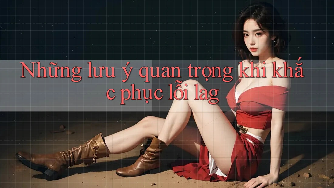 Những lưu ý quan trọng khi khắc phục lỗi lag