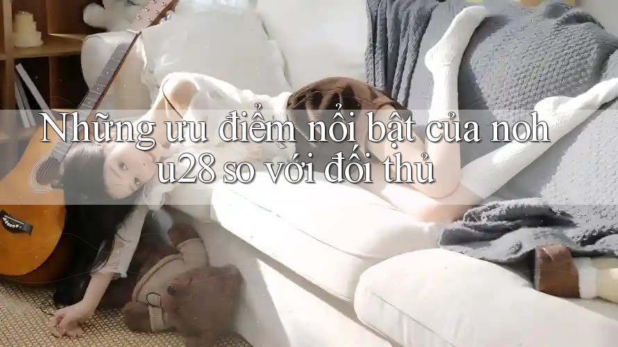 Những ưu điểm nổi bật của nohu28 so với đối thủ Những ưu điểm nổi bật của nohu28 so với đối thủ
