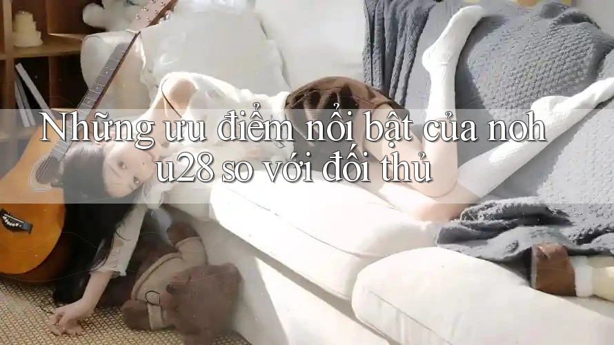 Những ưu điểm nổi bật của nohu28 so với đối thủ Những ưu điểm nổi bật của nohu28 so với đối thủ