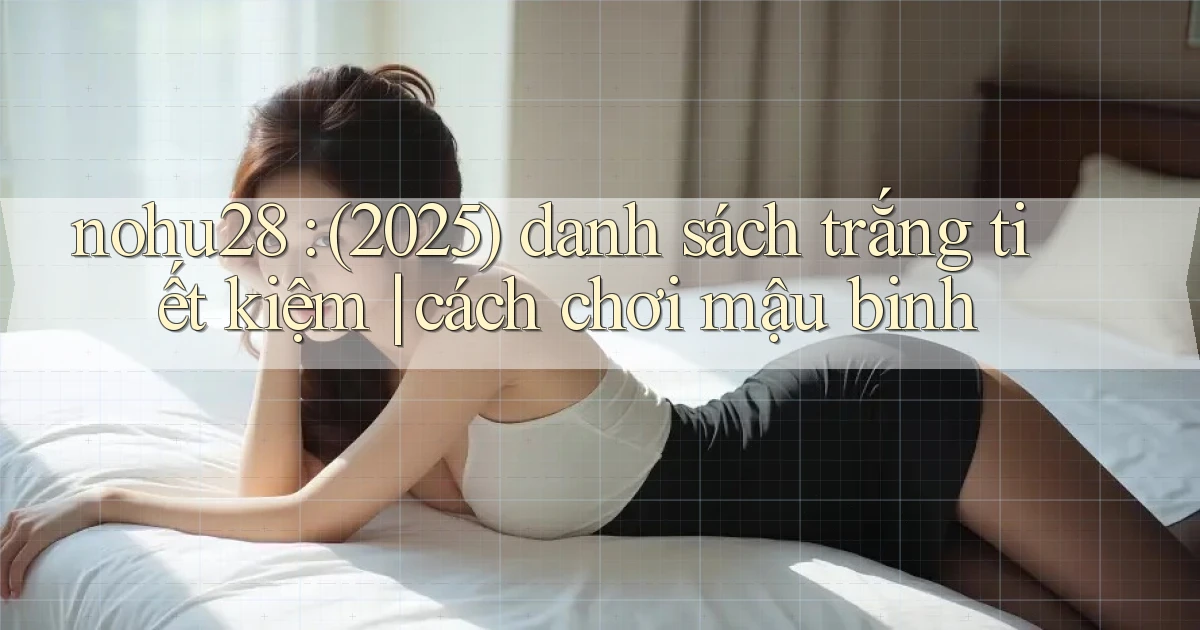 nohu28 (2025) danh sách trắng tiết kiệm cách chơi mậu binh