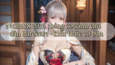 Nohu28 2026 bảng so sánh cho dân hardcore   kiến thức cơ bản