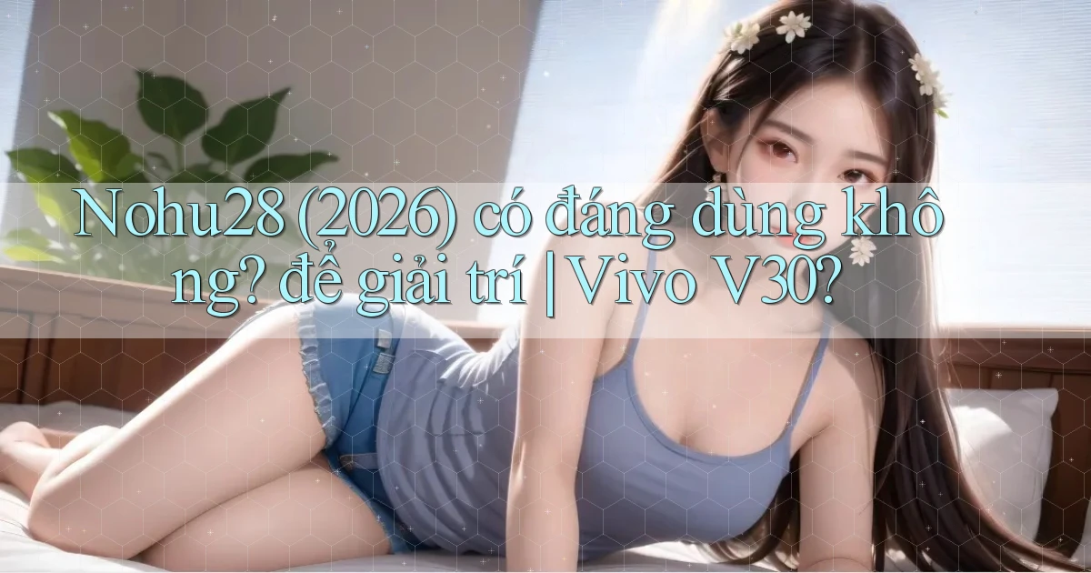 Nohu28 (2026) có đáng dùng không để giải trí Vivo V30