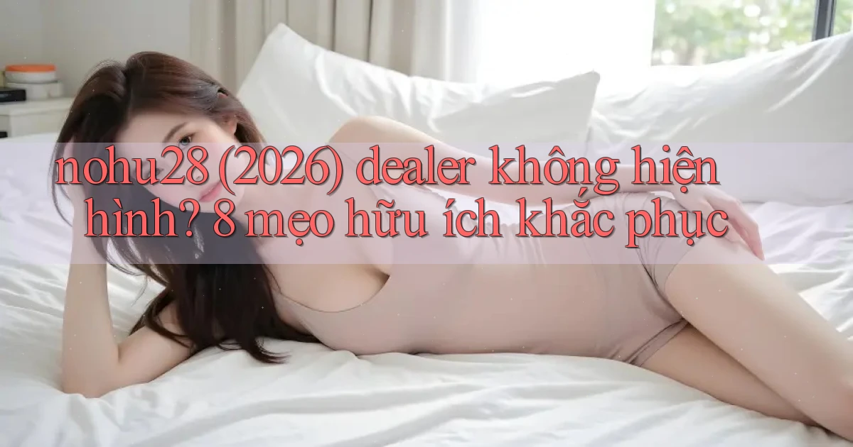 nohu28 (2026) dealer không hiện hình 8 mẹo hữu ích khắc phục