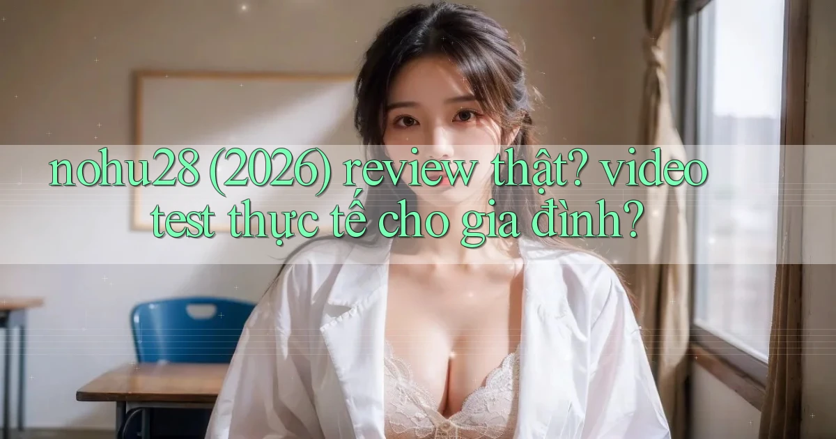 nohu28 (2026) review thật video test thực tế cho gia đình