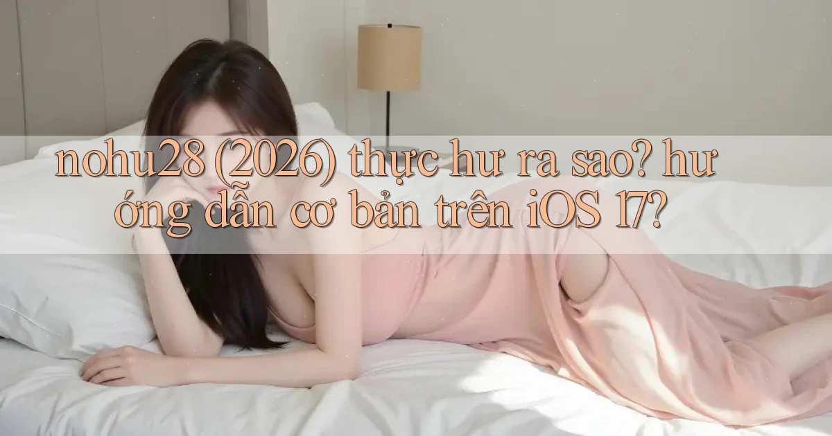 nohu28 (2026) thực hư ra sao hướng dẫn cơ bản trên iOS 17