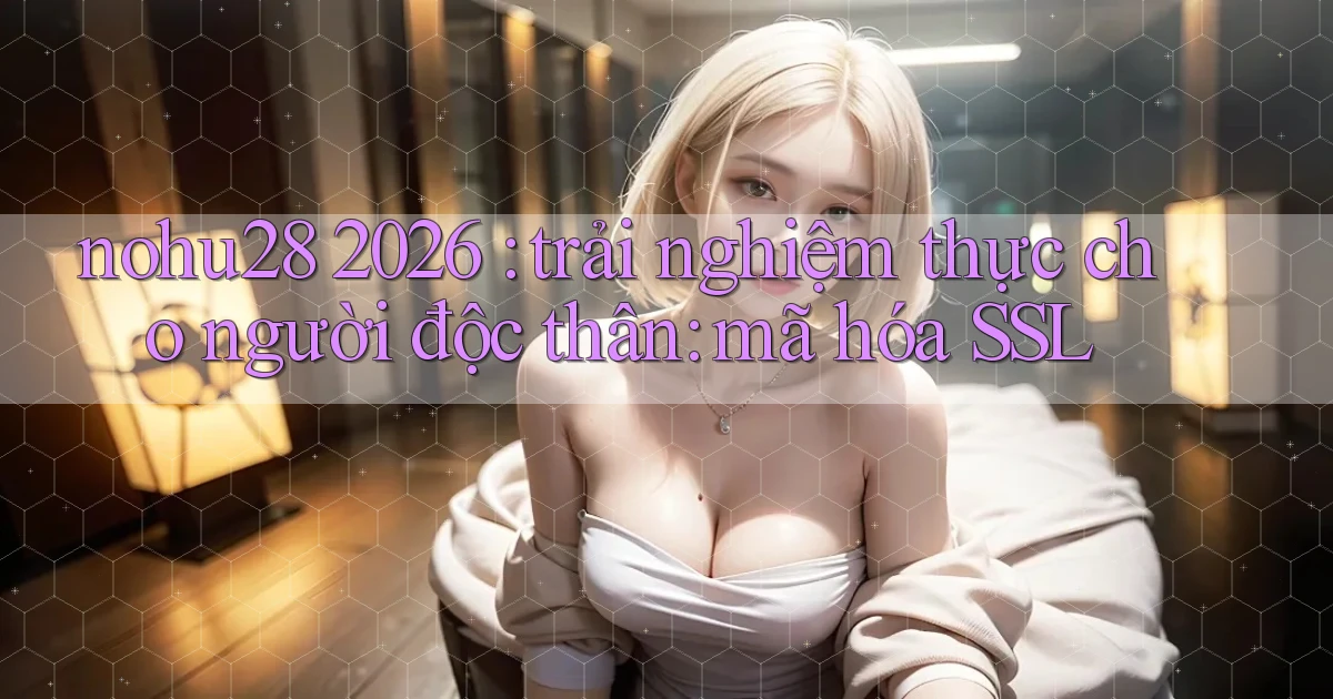 nohu28 2026 trải nghiệm thực cho người độc thân mã hóa SSL