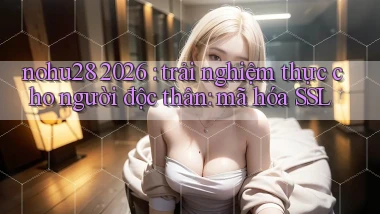 nohu28 2026 trải nghiệm thực cho người độc thân mã hóa SSL