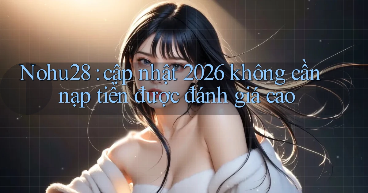Nohu28 cập nhật 2026 không cần nạp tiền được đánh giá cao