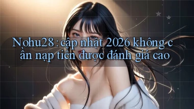 Nohu28 cập nhật 2026 không cần nạp tiền được đánh giá cao