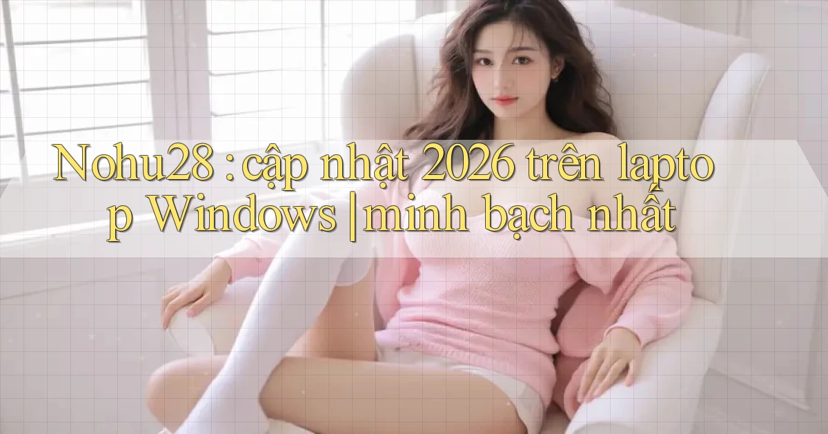 Nohu28 cập nhật 2026 trên laptop Windows minh bạch nhất