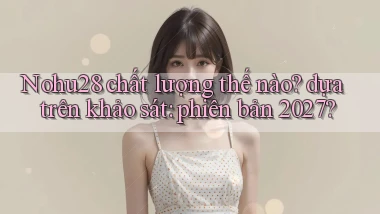 Nohu28 chất lượng thế nào dựa trên khảo sát phiên bản 2027