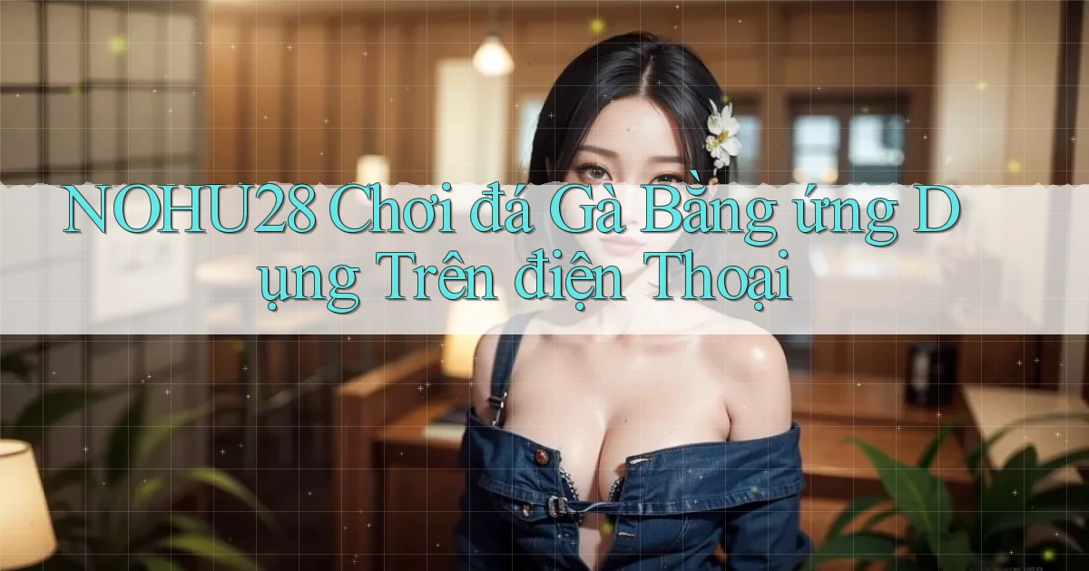 nohu28  chơi đá gà bằng ứng dụng trên điện thoại