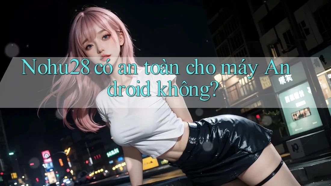 Nohu28 có an toàn cho máy Android không? Nohu28 có an toàn cho máy Android không?
