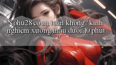 Nohu28 có an toàn không kinh nghiệm xương máu dưới 10 phút
