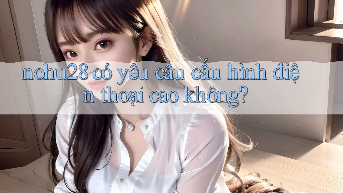 nohu28 có yêu cầu cấu hình điện thoại cao không?
