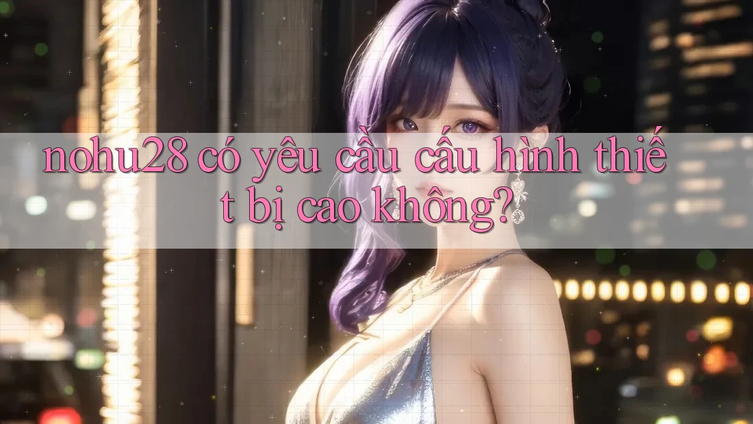 nohu28 có yêu cầu cấu hình thiết bị cao không?