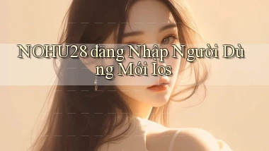 nohu28  đăng nhập người dùng mới ios