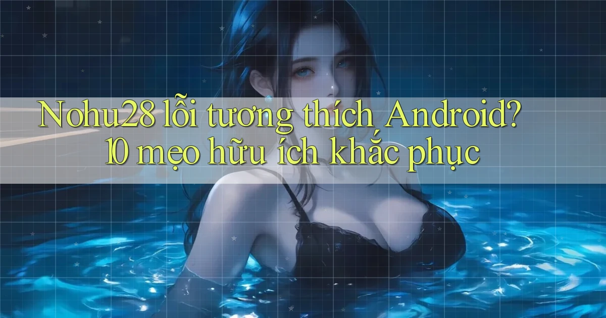 Nohu28 lỗi tương thích Android 10 mẹo hữu ích khắc phục