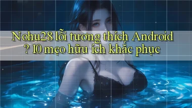 Nohu28 lỗi tương thích Android 10 mẹo hữu ích khắc phục