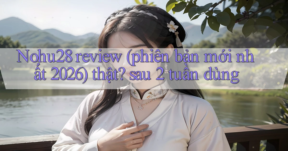 Nohu28 review (phiên bản mới nhất 2026) thật sau 2 tuần dùng