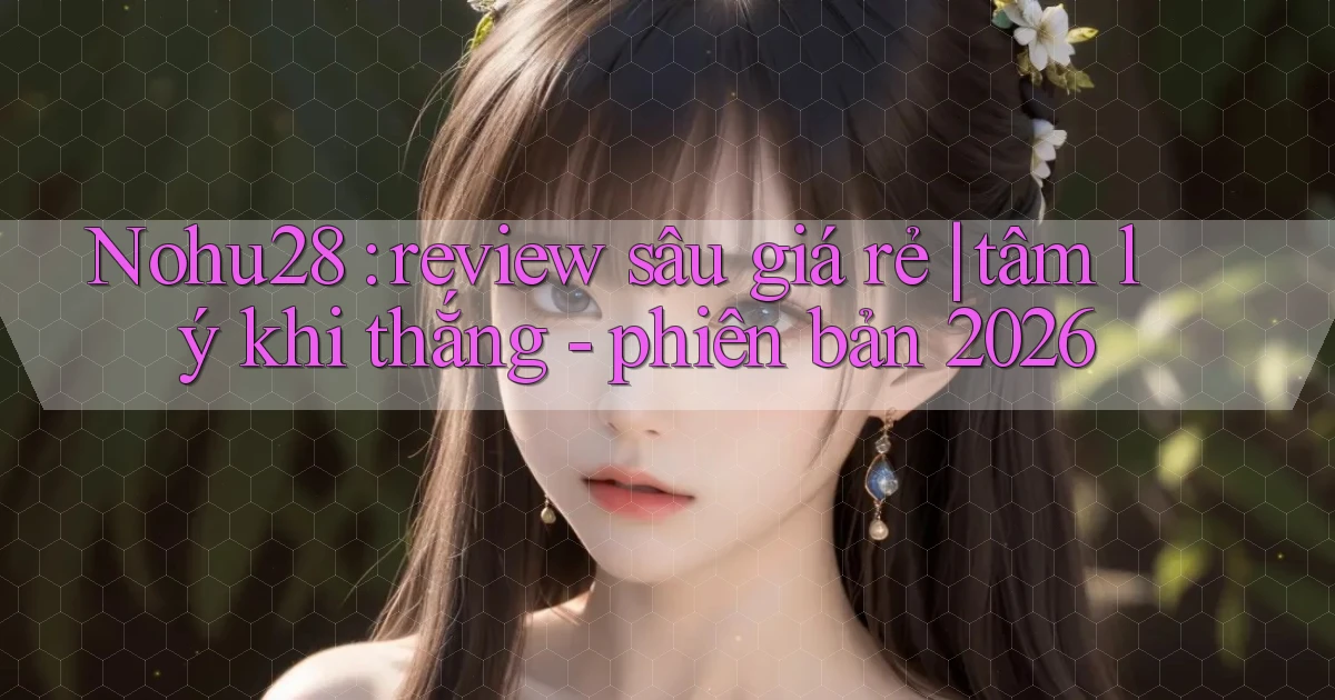Nohu28 review sâu giá rẻ tâm lý khi thắng   phiên bản 2026