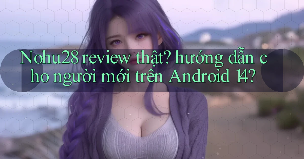 Nohu28 review thật hướng dẫn cho người mới trên Android 14