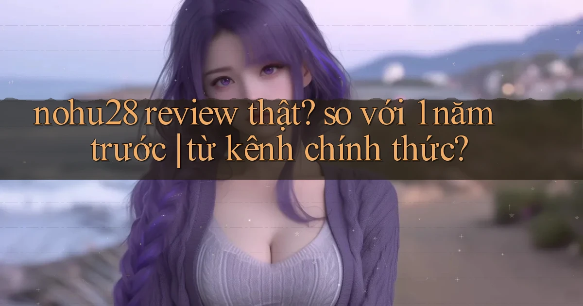nohu28 review thật so với 1 năm trước từ kênh chính thức