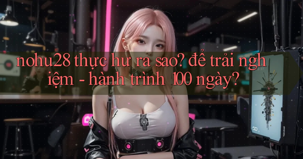 nohu28 thực hư ra sao để trải nghiệm   hành trình 100 ngày