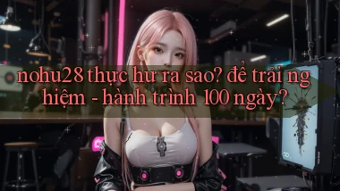 nohu28 thực hư ra sao để trải nghiệm   hành trình 100 ngày