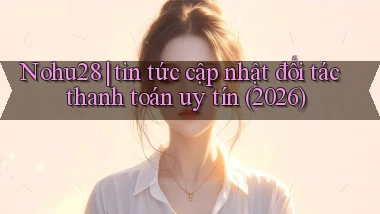Nohu28 tin tức cập nhật đối tác thanh toán uy tín (2026)