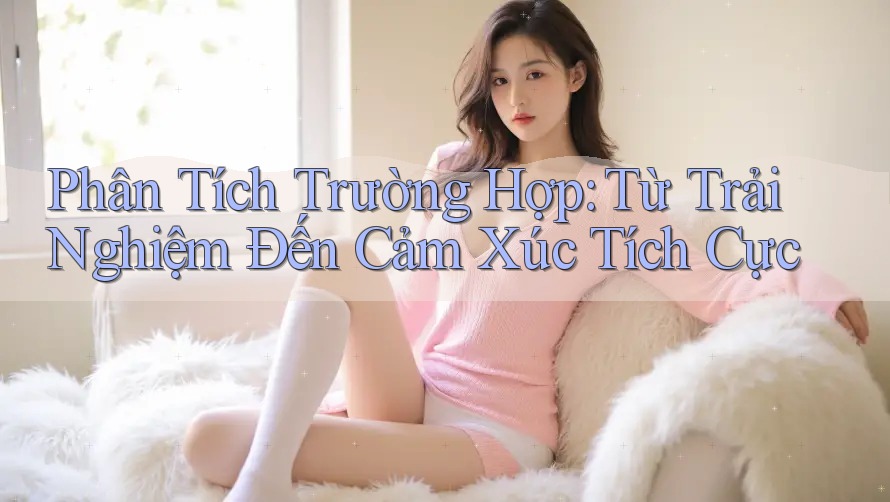 Phân Tích Trường Hợp: Từ Trải Nghiệm Đến Cảm Xúc Tích Cực Phân Tích Trường Hợp: Từ Trải Nghiệm Đến Cảm Xúc Tích Cực