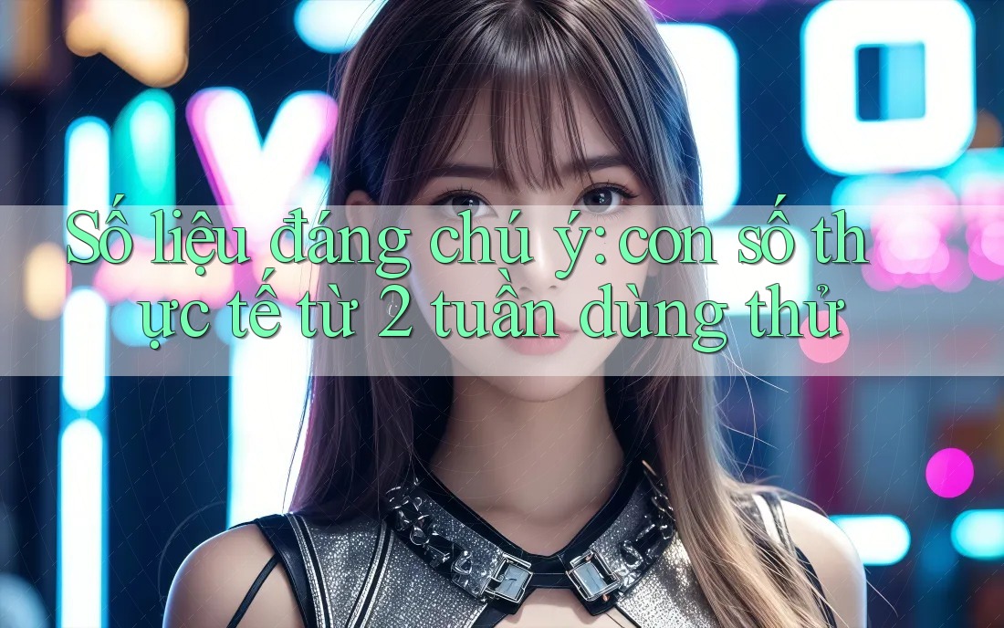 Số liệu đáng chú ý: con số thực tế từ 2 tuần dùng thử Số liệu đáng chú ý: con số thực tế từ 2 tuần dùng thử