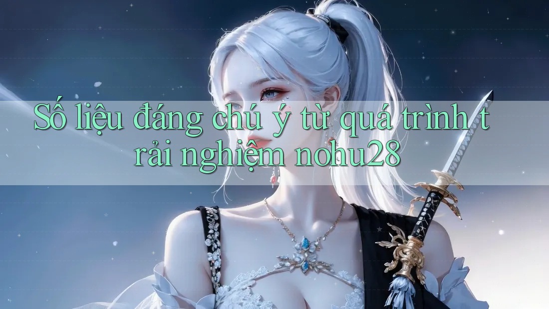 Số liệu đáng chú ý từ quá trình trải nghiệm nohu28 Số liệu đáng chú ý từ quá trình trải nghiệm nohu28