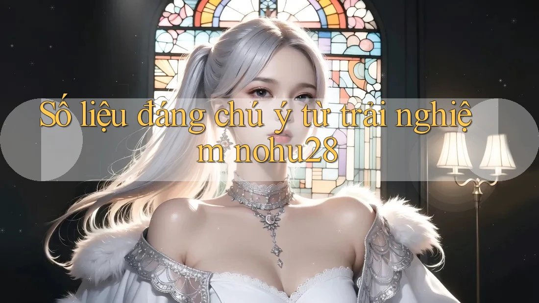 Số liệu đáng chú ý từ trải nghiệm nohu28 Số liệu đáng chú ý từ trải nghiệm nohu28