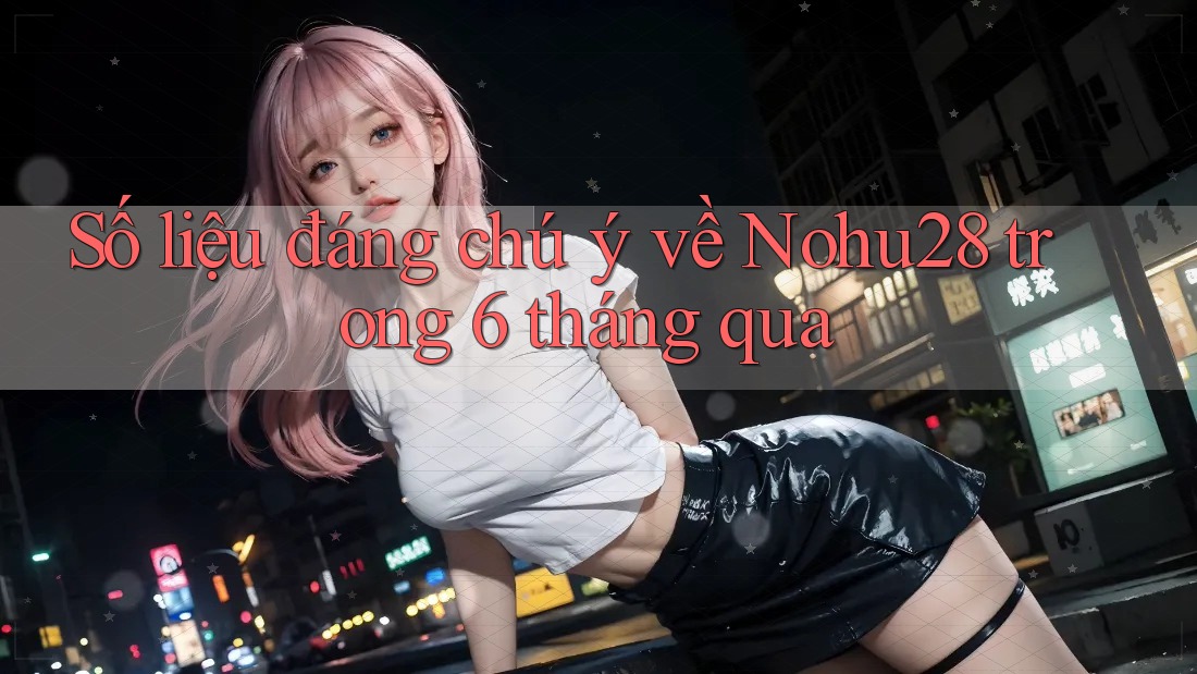 Số liệu đáng chú ý về Nohu28 trong 6 tháng qua Số liệu đáng chú ý về Nohu28 trong 6 tháng qua
