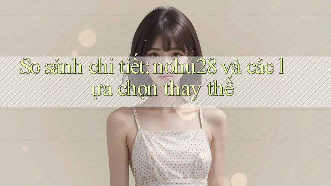 So sánh chi tiết: nohu28 và các lựa chọn thay thế