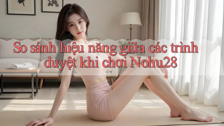 So sánh hiệu năng giữa các trình duyệt khi chơi Nohu28