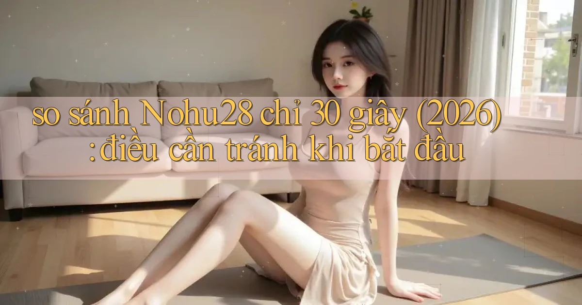 so sánh Nohu28 chỉ 30 giây (2026) điều cần tránh khi bắt đầu