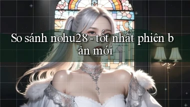 So sánh nohu28   tốt nhất phiên bản mới