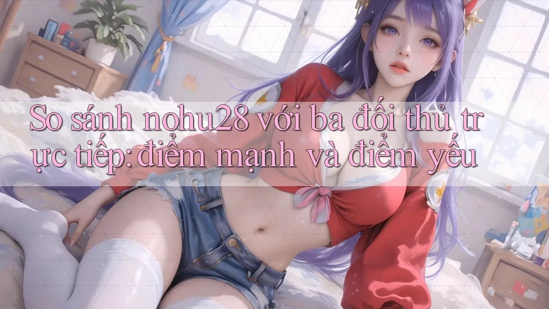 So sánh nohu28 với ba đối thủ trực tiếp: điểm mạnh và điểm yếu So sánh nohu28 với ba đối thủ trực tiếp: điểm mạnh và điểm yếu