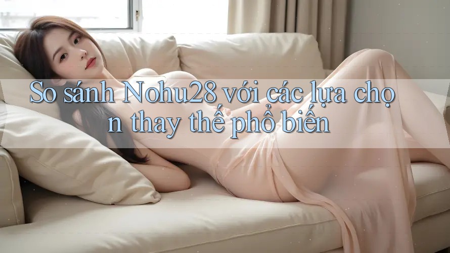 So sánh nohu28 với các lựa chọn thay thế phổ biến