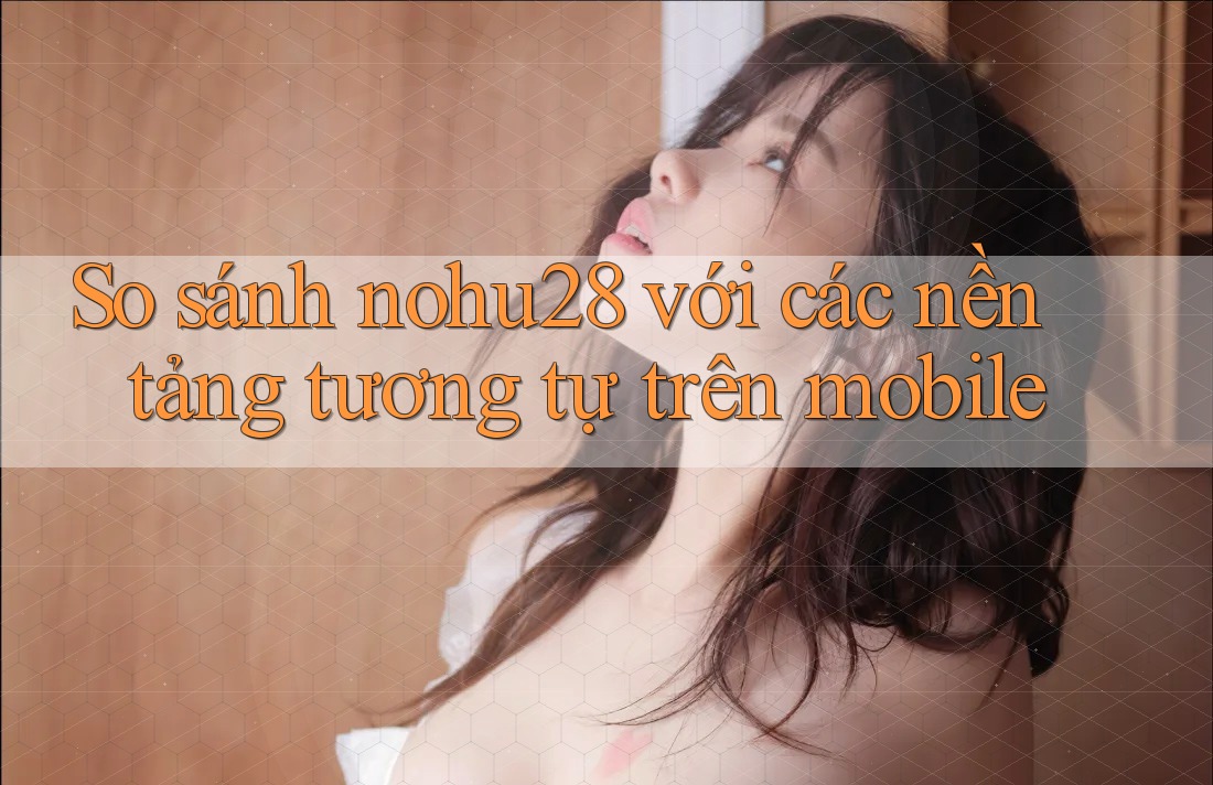 So sánh nohu28 với các nền tảng tương tự trên mobile